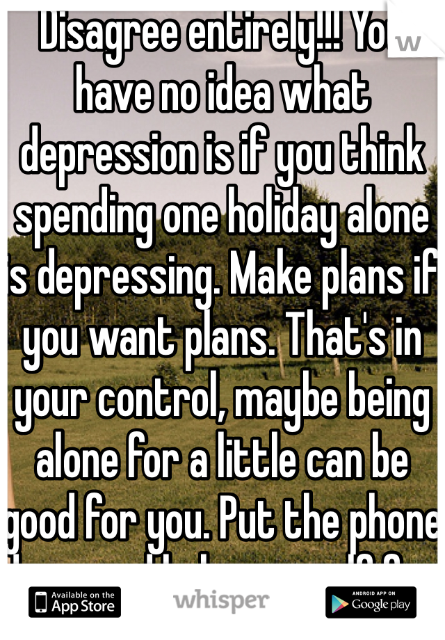 Disagree entirely!!! You have no idea what depression is if you think spending one holiday alone is depressing. Make plans if you want plans. That's in your control, maybe being alone for a little can be good for you. Put the phone down and help yourself for a day. 