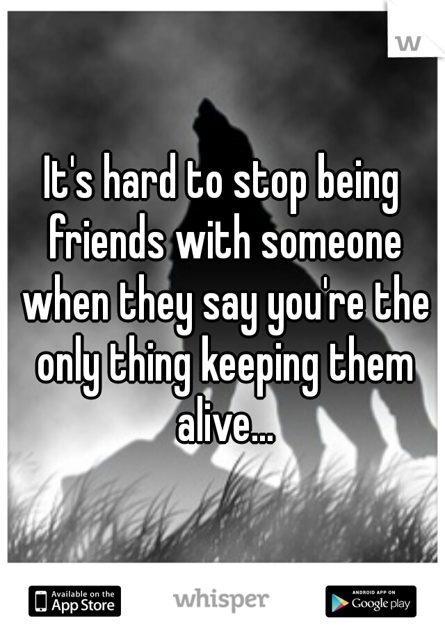 It's hard to stop being friends with someone when they say you're the only thing keeping them alive...