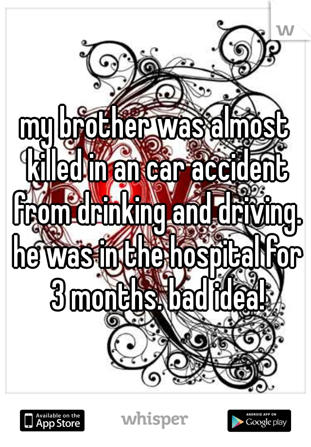 my brother was almost killed in an car accident from drinking and driving. he was in the hospital for 3 months. bad idea!