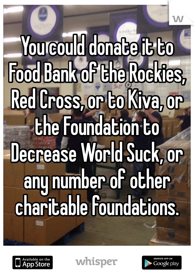 You could donate it to Food Bank of the Rockies, Red Cross, or to Kiva, or the Foundation to Decrease World Suck, or any number of other charitable foundations.