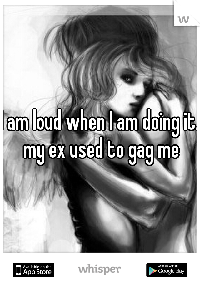 I am loud when I am doing it. my ex used to gag me