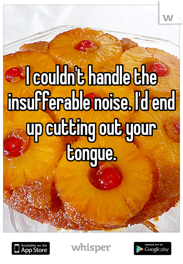 I couldn't handle the insufferable noise. I'd end up cutting out your tongue.