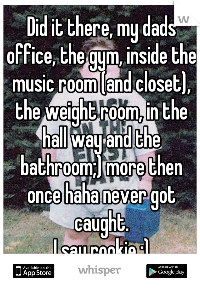 Did it there, my dads office, the gym, inside the music room (and closet), the weight room, in the hall way and the bathroom;) more then once haha never got caught.
I say rookie ;)