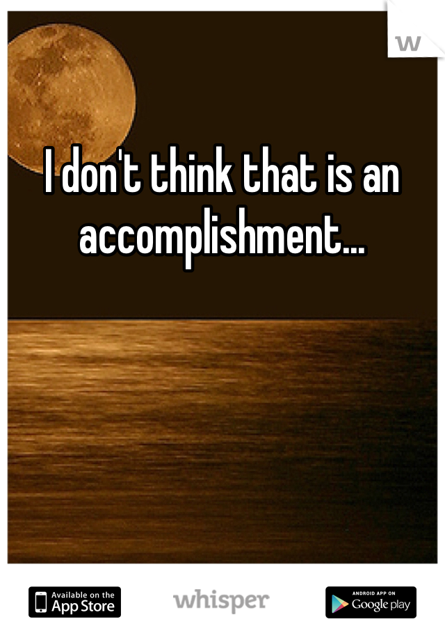 I don't think that is an accomplishment...