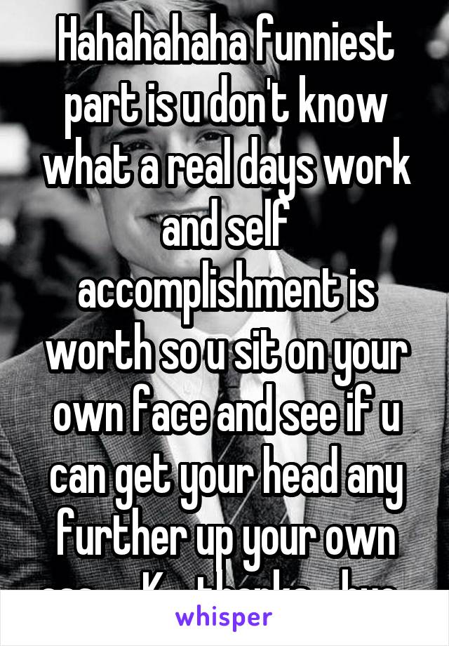 Hahahahaha funniest part is u don't know what a real days work and self accomplishment is worth so u sit on your own face and see if u can get your head any further up your own ass .... K ...thanks ...bye  