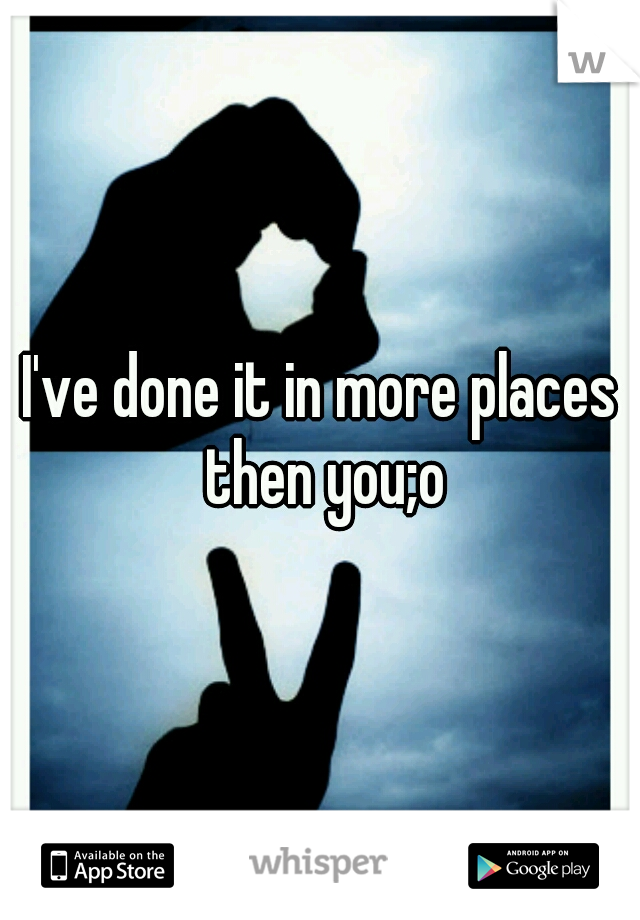 I've done it in more places then you;o