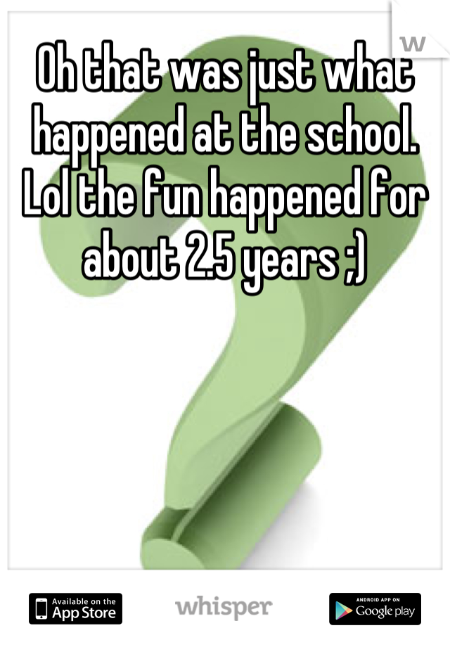 Oh that was just what happened at the school. Lol the fun happened for about 2.5 years ;)