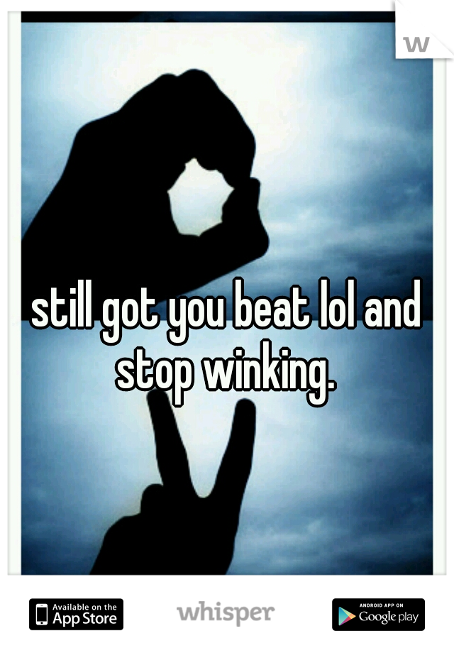 still got you beat lol and stop winking. 