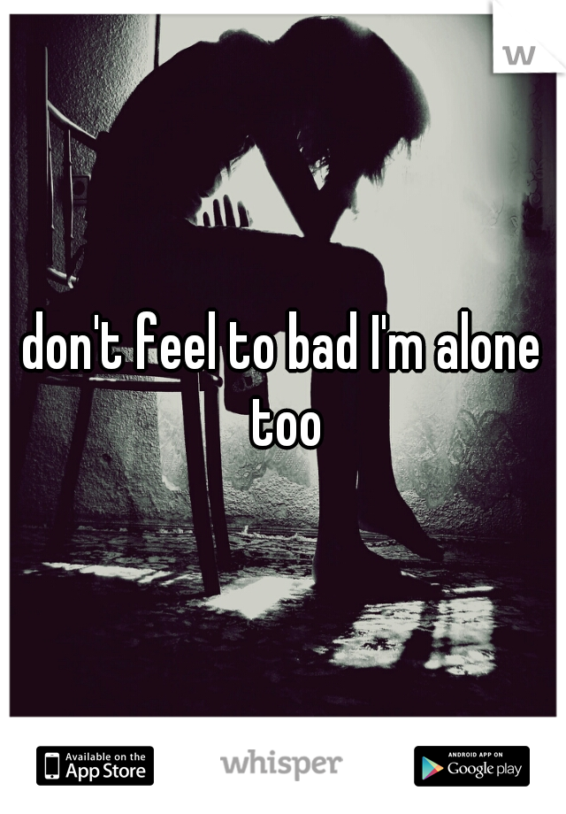 don't feel to bad I'm alone too