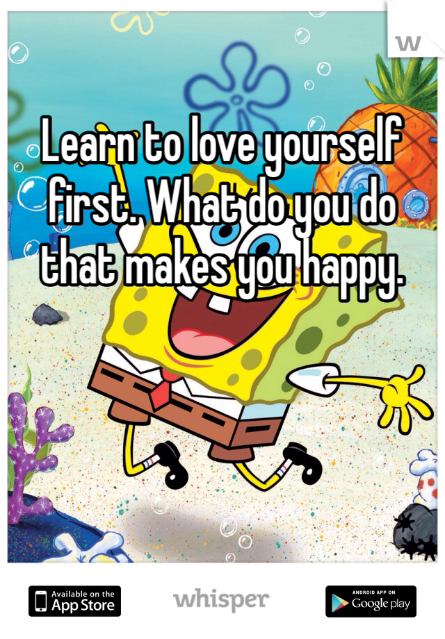 Learn to love yourself first. What do you do that makes you happy.