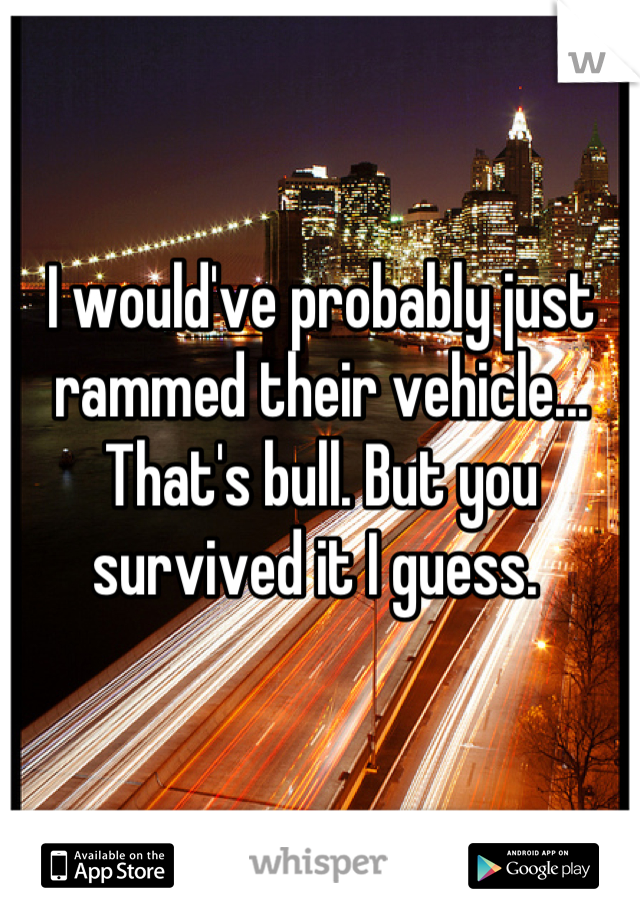 I would've probably just rammed their vehicle... That's bull. But you survived it I guess. 