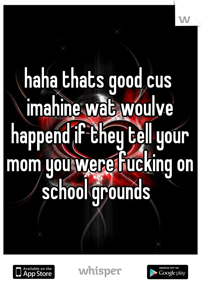 haha thats good cus imahine wat woulve happend if they tell your mom you were fucking on school grounds  