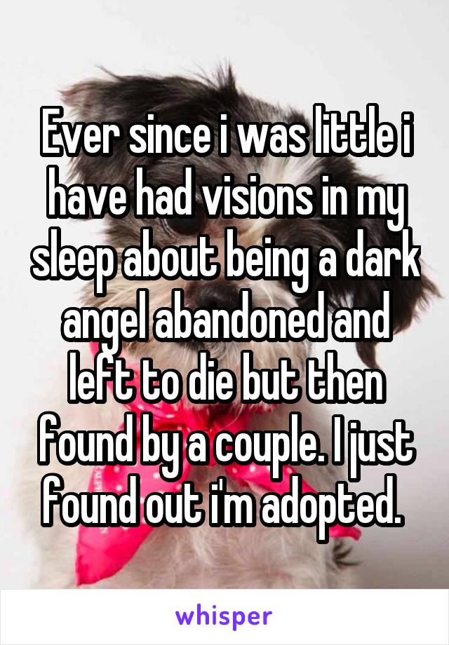 Ever since i was little i have had visions in my sleep about being a dark angel abandoned and left to die but then found by a couple. I just found out i'm adopted. 