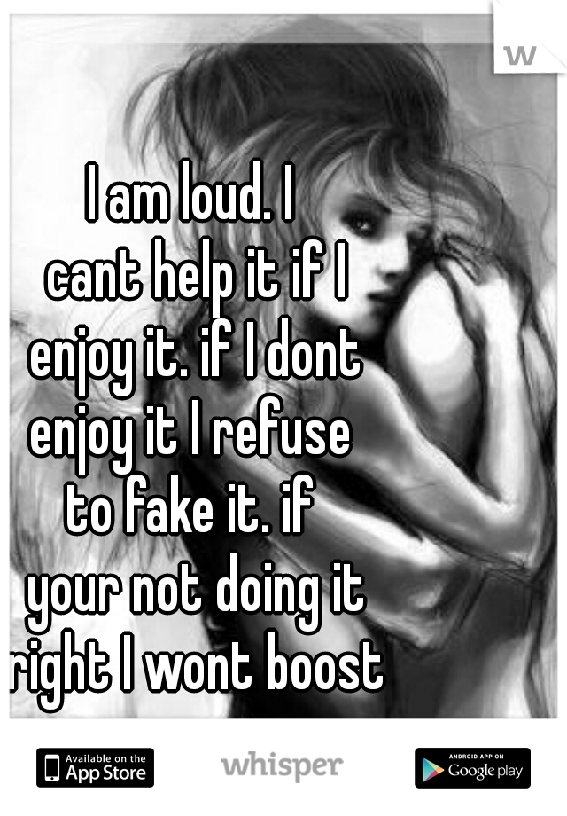 I am loud. I 
cant help it if I
 enjoy it. if I dont 
enjoy it I refuse 
to fake it. if 
your not doing it
 right I wont boost 
your ego.  