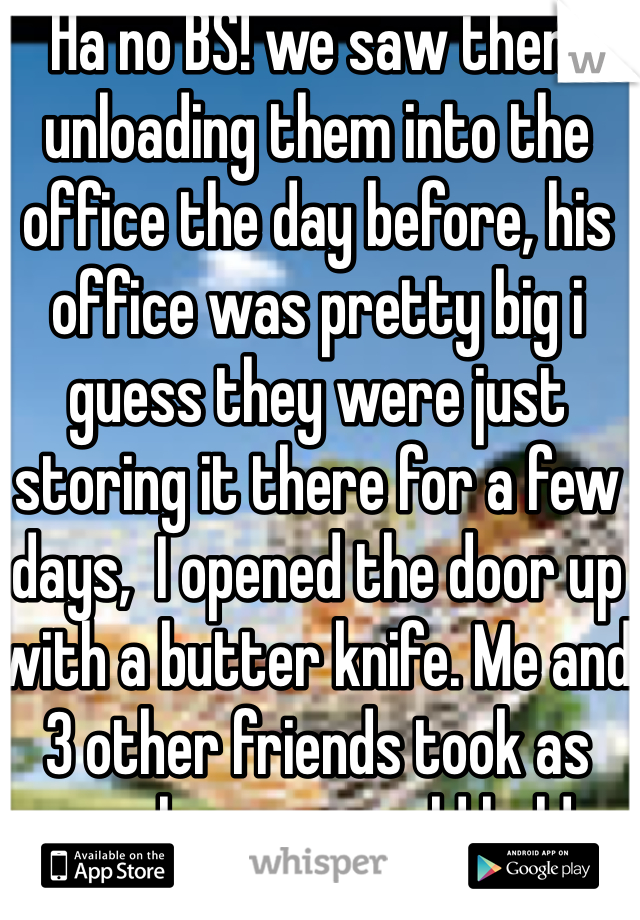 Ha no BS! we saw them unloading them into the office the day before, his office was pretty big i guess they were just storing it there for a few days,  I opened the door up with a butter knife. Me and 3 other friends took as much as we could hold 