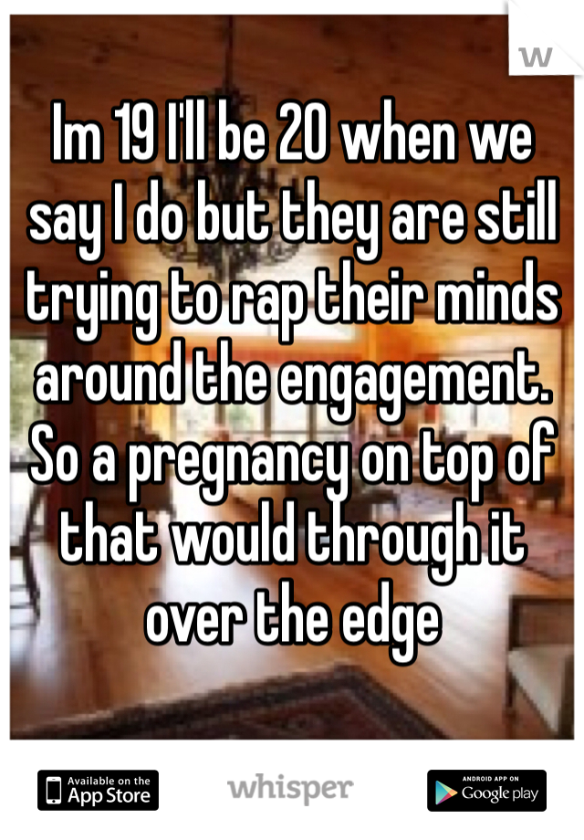 Im 19 I'll be 20 when we say I do but they are still trying to rap their minds around the engagement. So a pregnancy on top of that would through it over the edge 