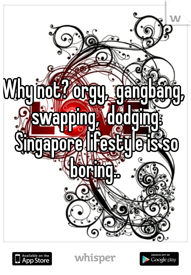 Why not? orgy,  gangbang,  swapping,  dodging. Singapore lifestyle is so boring.. 
