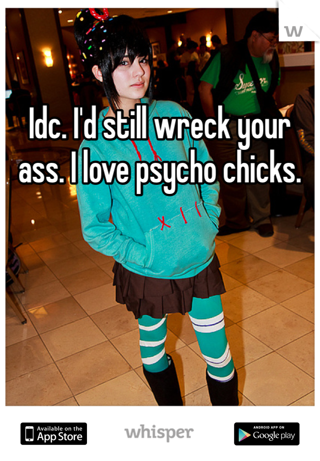 Idc. I'd still wreck your ass. I love psycho chicks. 