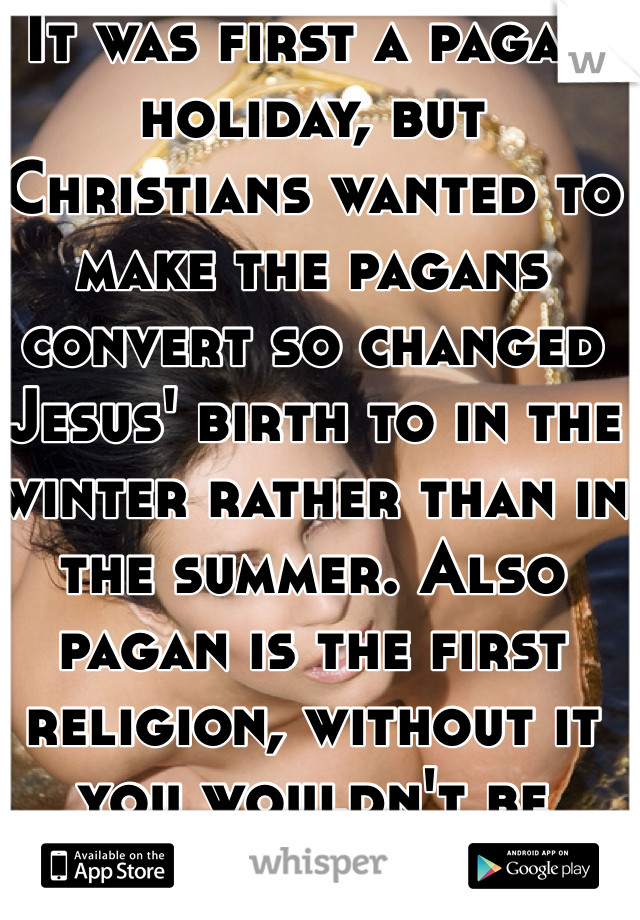It was first a pagan holiday, but Christians wanted to make the pagans convert so changed Jesus' birth to in the winter rather than in the summer. Also pagan is the first religion, without it you wouldn't be Christian.