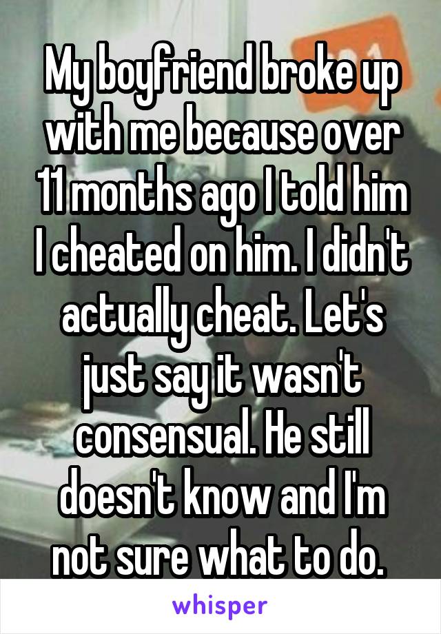 My boyfriend broke up with me because over 11 months ago I told him I cheated on him. I didn't actually cheat. Let's just say it wasn't consensual. He still doesn't know and I'm not sure what to do. 