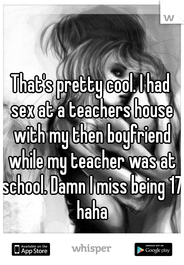 That's pretty cool. I had sex at a teachers house with my then boyfriend while my teacher was at school. Damn I miss being 17 haha