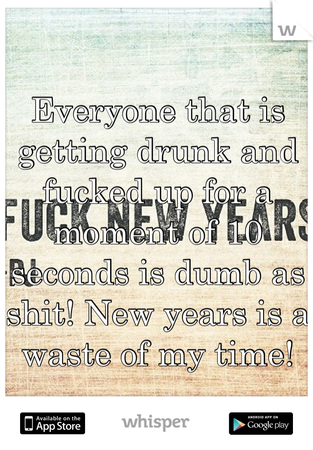 Everyone that is getting drunk and fucked up for a moment of 10 seconds is dumb as shit! New years is a waste of my time!