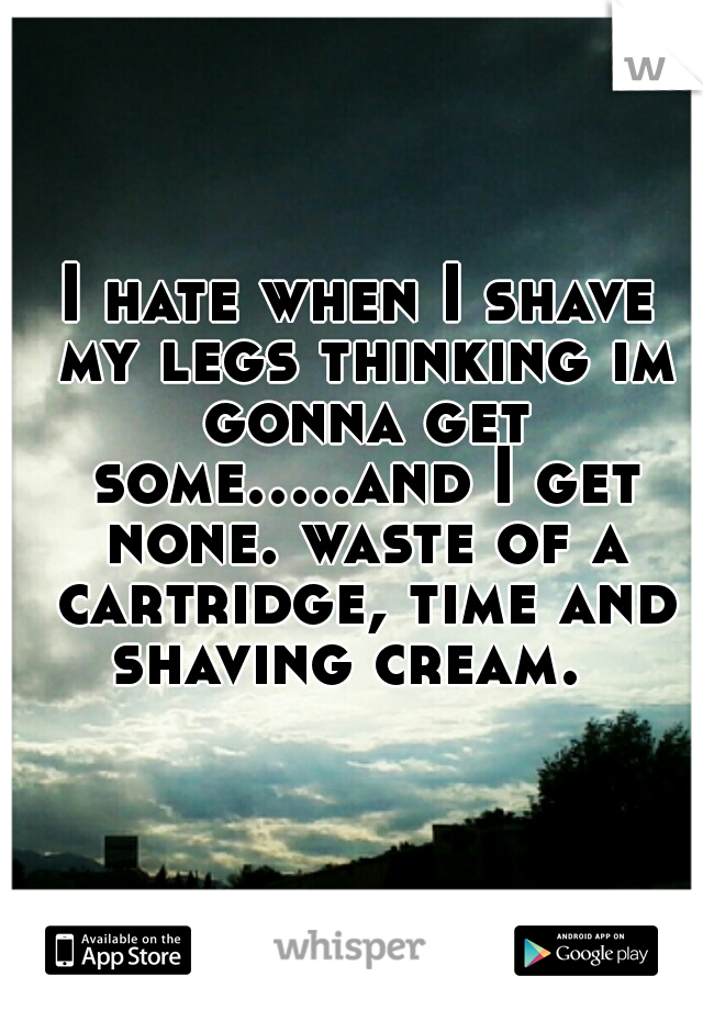 I hate when I shave my legs thinking im gonna get some.....and I get none. waste of a cartridge, time and shaving cream.  