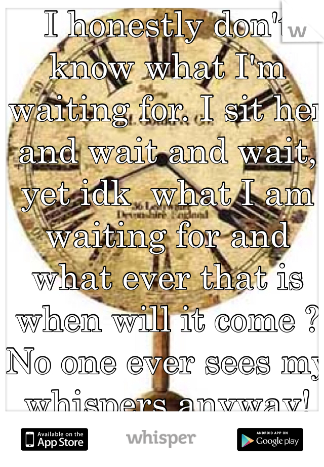 I honestly don't know what I'm waiting for. I sit her and wait and wait, yet idk  what I am waiting for and what ever that is when will it come ?  No one ever sees my whispers anyway! 
