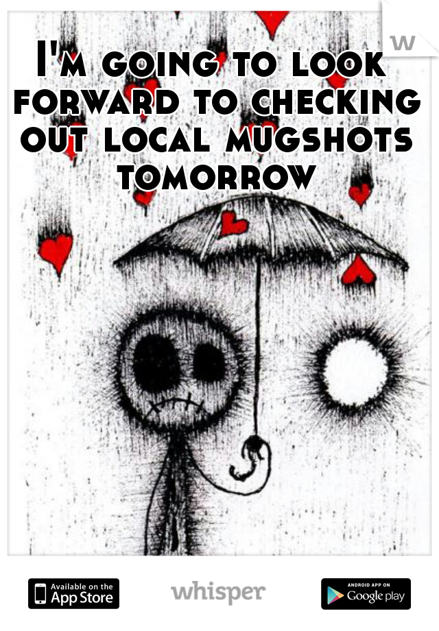 I'm going to look forward to checking out local mugshots tomorrow
