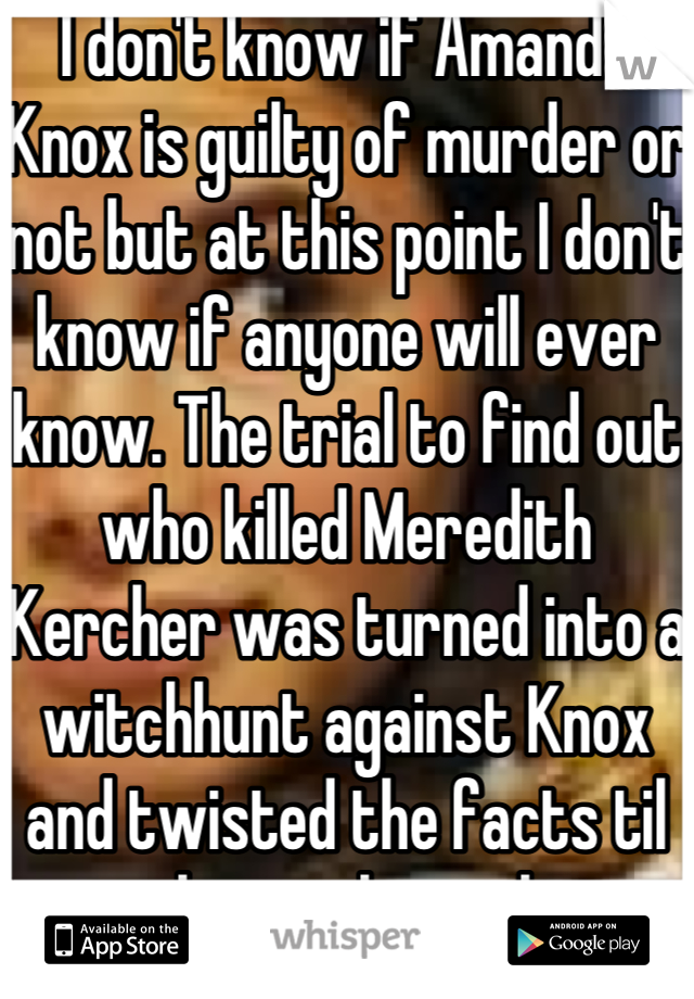 I don't know if Amanda Knox is guilty of murder or not but at this point I don't know if anyone will ever know. The trial to find out who killed Meredith Kercher was turned into a witchhunt against Knox and twisted the facts til no one knew the real story anymore. I think that the real purpose of the trial has been long forgotten