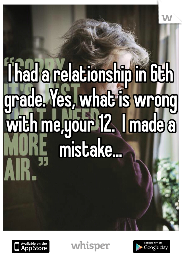 I had a relationship in 6th grade. Yes, what is wrong with me,your 12.  I made a mistake...