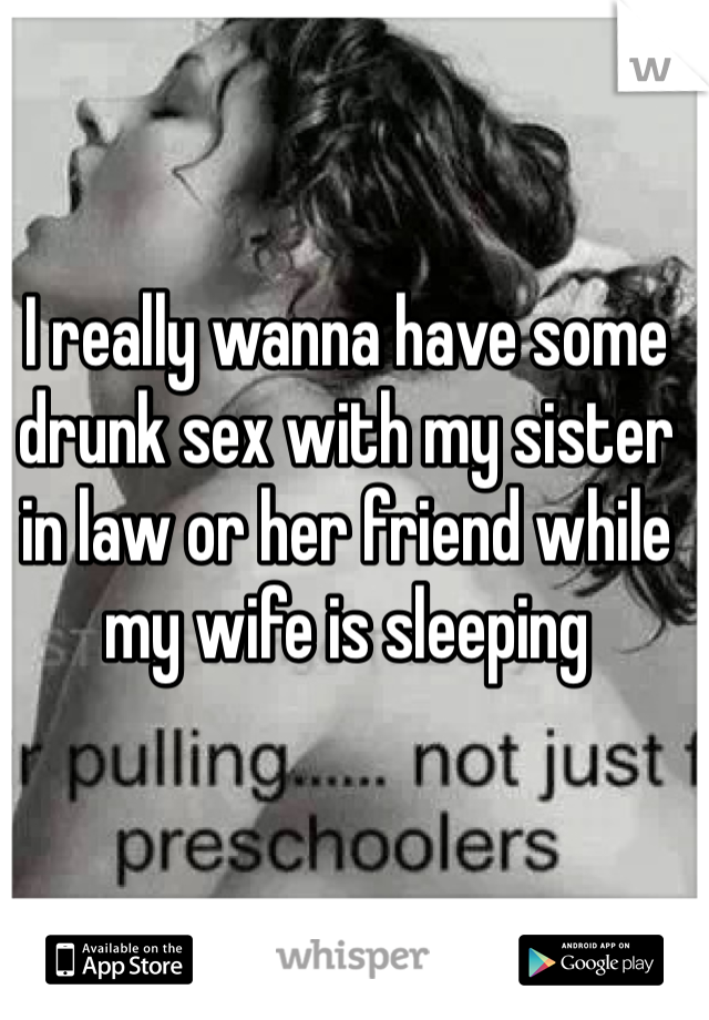 I really wanna have some drunk sex with my sister in law or her friend while my wife is sleeping