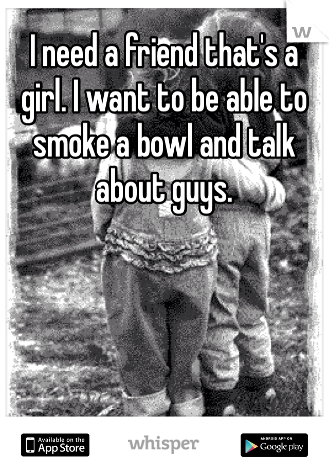 I need a friend that's a girl. I want to be able to smoke a bowl and talk about guys. 