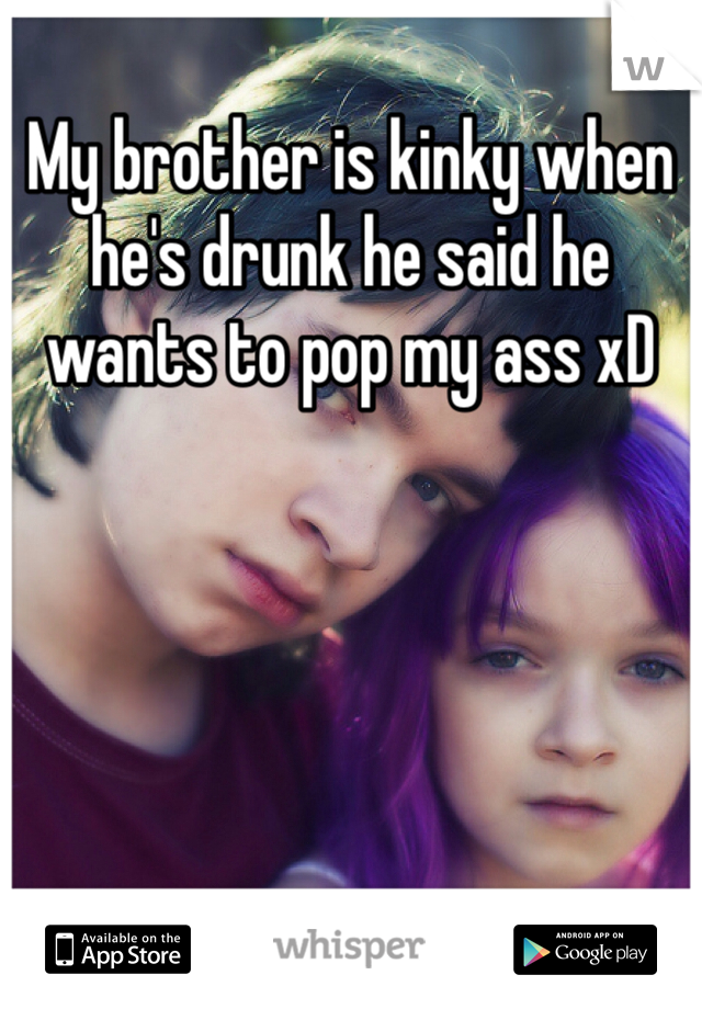 My brother is kinky when he's drunk he said he wants to pop my ass xD 