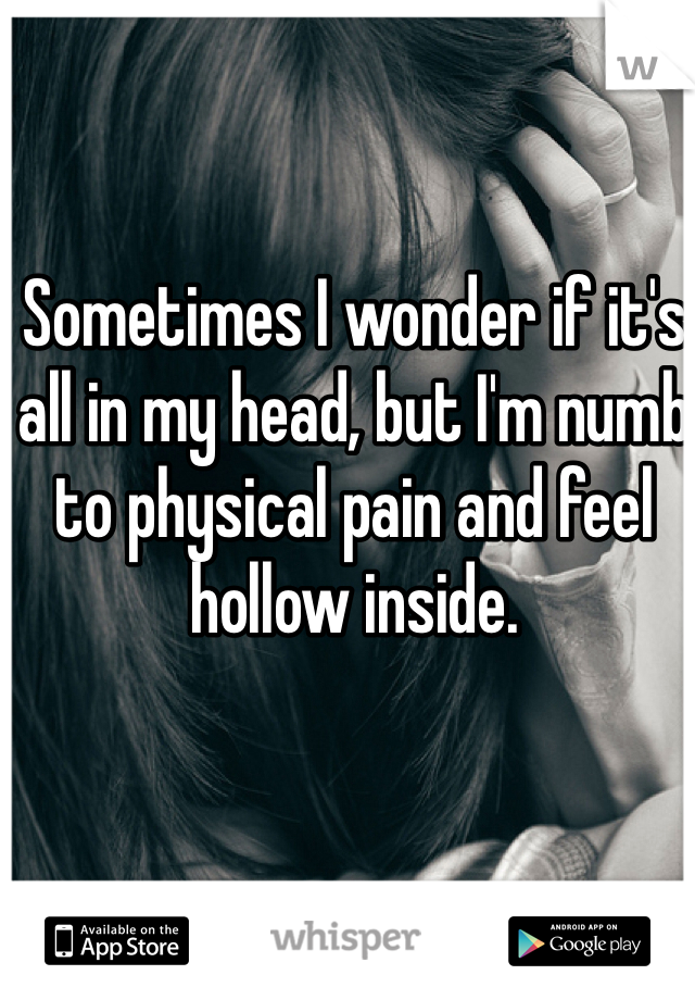 Sometimes I wonder if it's all in my head, but I'm numb to physical pain and feel hollow inside. 