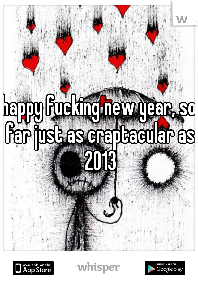 happy fucking new year, so far just as craptacular as 2013