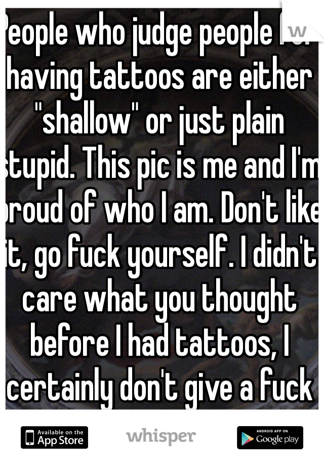 People who judge people for having tattoos are either "shallow" or just plain stupid. This pic is me and I'm proud of who I am. Don't like it, go fuck yourself. I didn't care what you thought before I had tattoos, I certainly don't give a fuck now that I have them