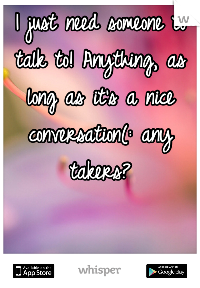 I just need someone to talk to! Anything, as long as it's a nice conversation(: any takers?
