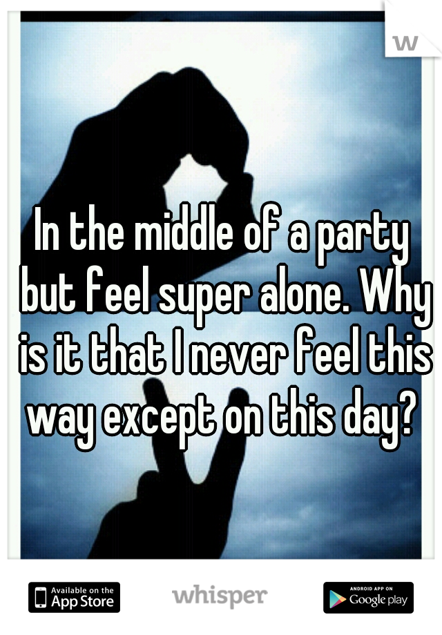 In the middle of a party but feel super alone. Why is it that I never feel this way except on this day? 