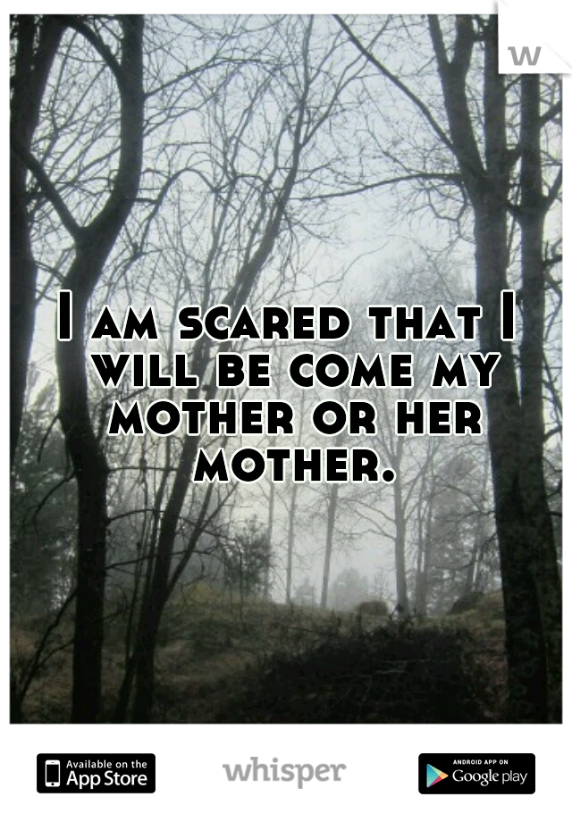 I am scared that I will be come my mother or her mother.
