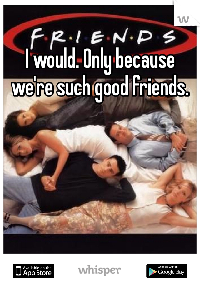 I would. Only because we're such good friends. 