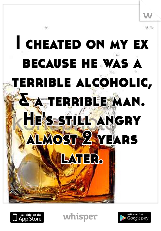 I cheated on my ex because he was a terrible alcoholic, & a terrible man. He's still angry almost 2 years later. 