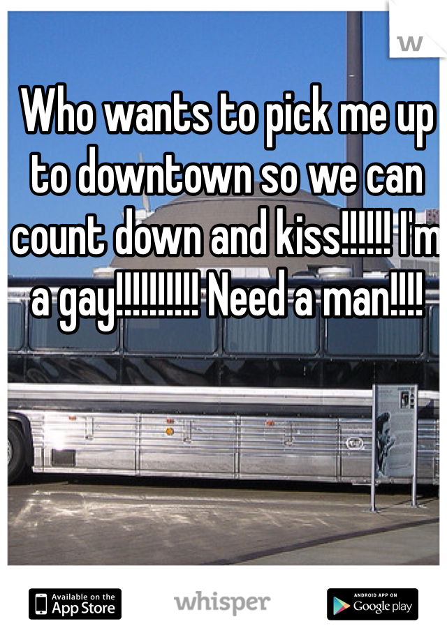 Who wants to pick me up to downtown so we can count down and kiss!!!!!! I'm a gay!!!!!!!!!! Need a man!!!!