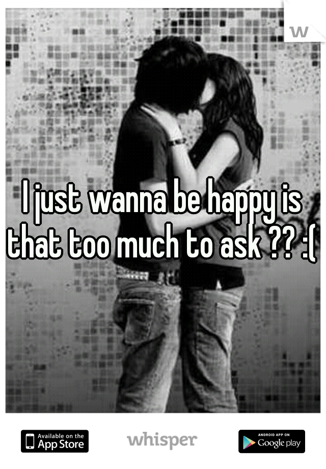 I just wanna be happy is that too much to ask ?? :( 