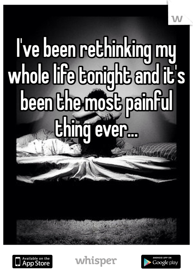 I've been rethinking my whole life tonight and it's been the most painful thing ever...
