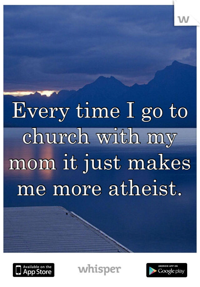 Every time I go to church with my mom it just makes me more atheist. 