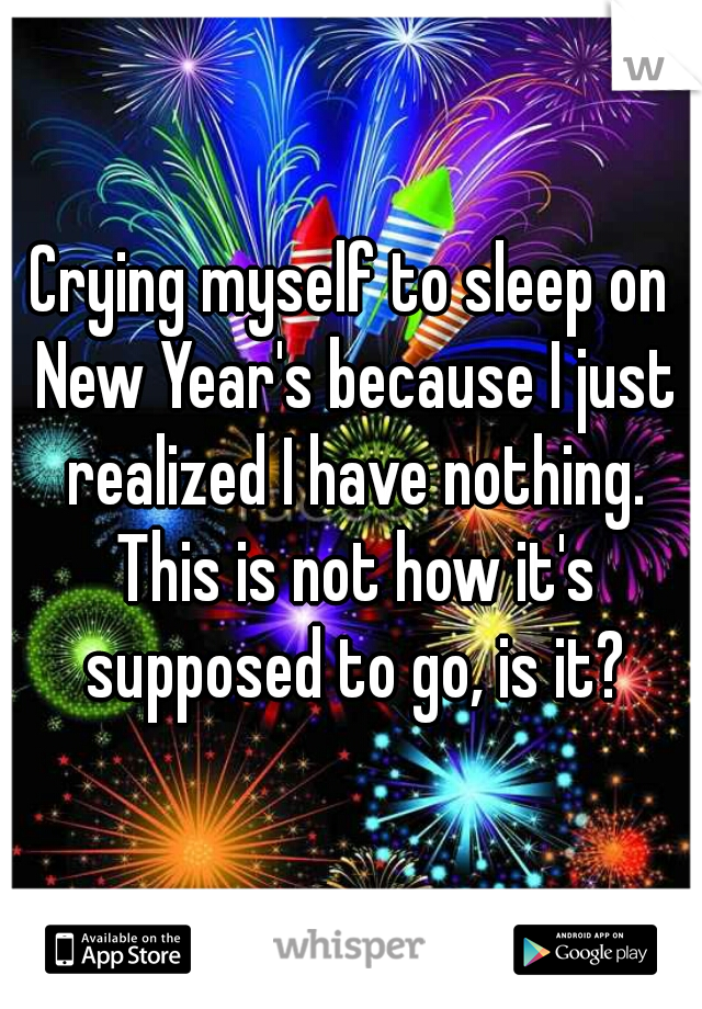 Crying myself to sleep on New Year's because I just realized I have nothing. This is not how it's supposed to go, is it?