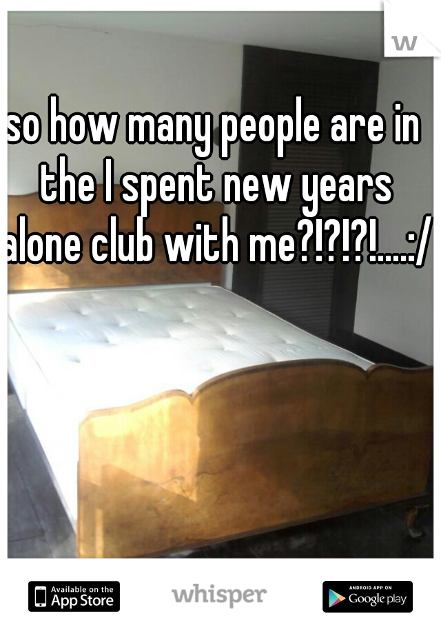 so how many people are in the I spent new years alone club with me?!?!?!....:/