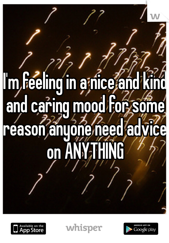 I'm feeling in a nice and kind and caring mood for some reason anyone need advice on ANYTHING 