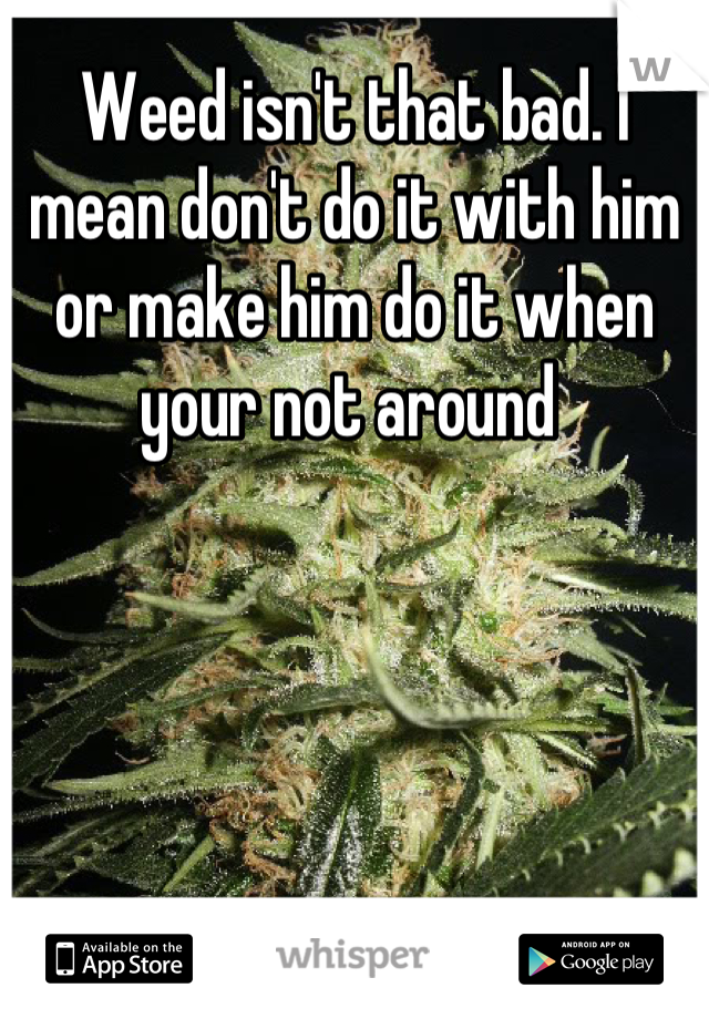 Weed isn't that bad. I mean don't do it with him or make him do it when your not around 